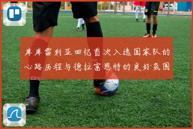 库库雷利亚回忆首次入选国家队的心路历程与德拉富恩特的良好氛围