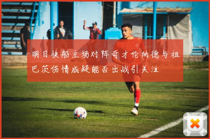 明日快船主场对阵奇才伦纳德与祖巴茨伤情成疑能否出战引关注