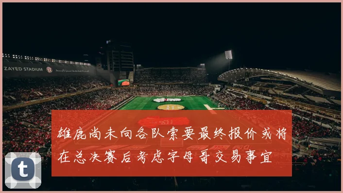 雄鹿尚未向各队索要最终报价或将在总决赛后考虑字母哥交易事宜