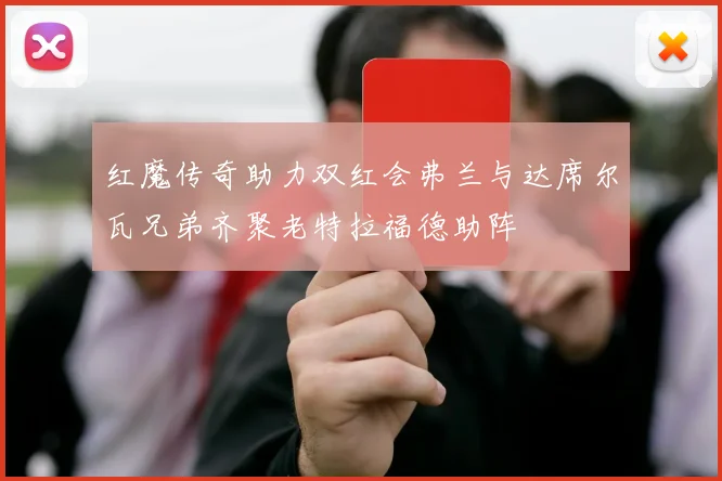 红魔传奇助力双红会弗兰与达席尔瓦兄弟齐聚老特拉福德助阵