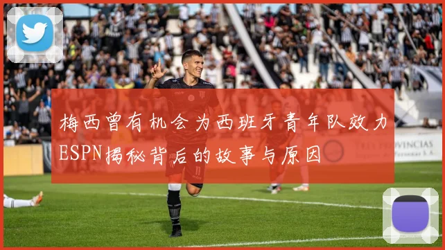 梅西曾有机会为西班牙青年队效力ESPN揭秘背后的故事与原因