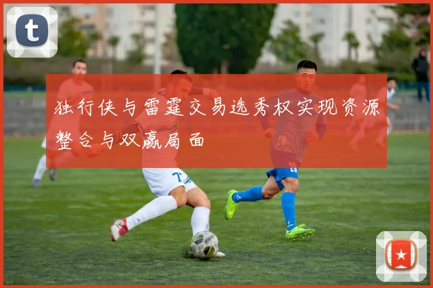 独行侠与雷霆交易选秀权实现资源整合与双赢局面
