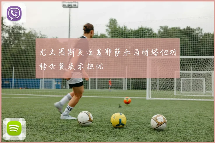 尤文图斯关注基耶萨和马特塔但对转会费表示担忧