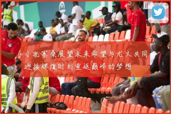 小孔塞桑展望未来希望与尤文共同迎接辉煌时刻重返巅峰的梦想