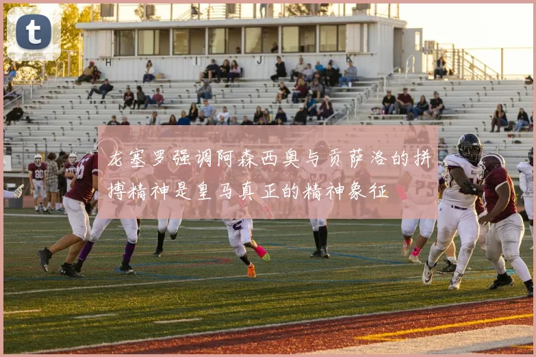 龙塞罗强调阿森西奥与贡萨洛的拼搏精神是皇马真正的精神象征