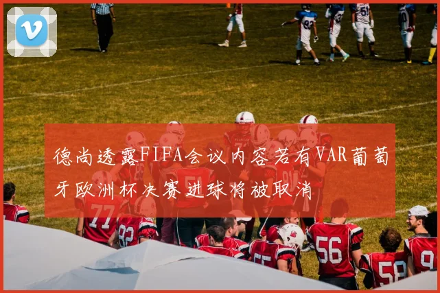 德尚透露FIFA会议内容若有VAR葡萄牙欧洲杯决赛进球将被取消