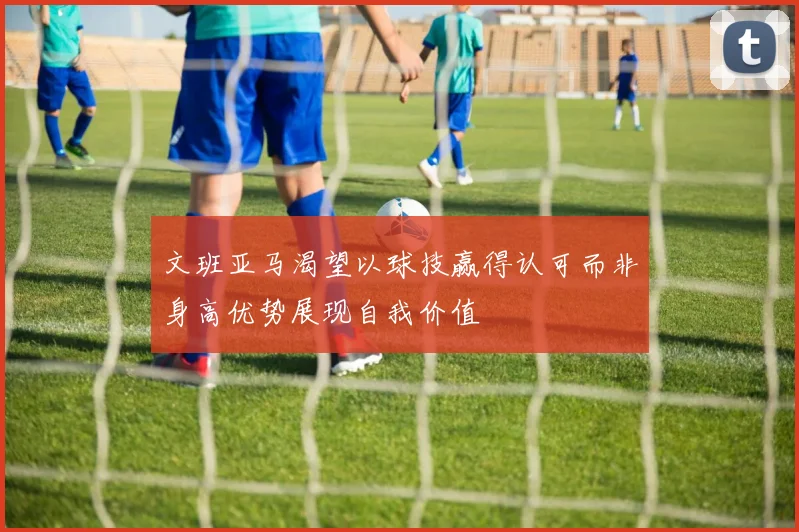 文班亚马渴望以球技赢得认可而非身高优势展现自我价值