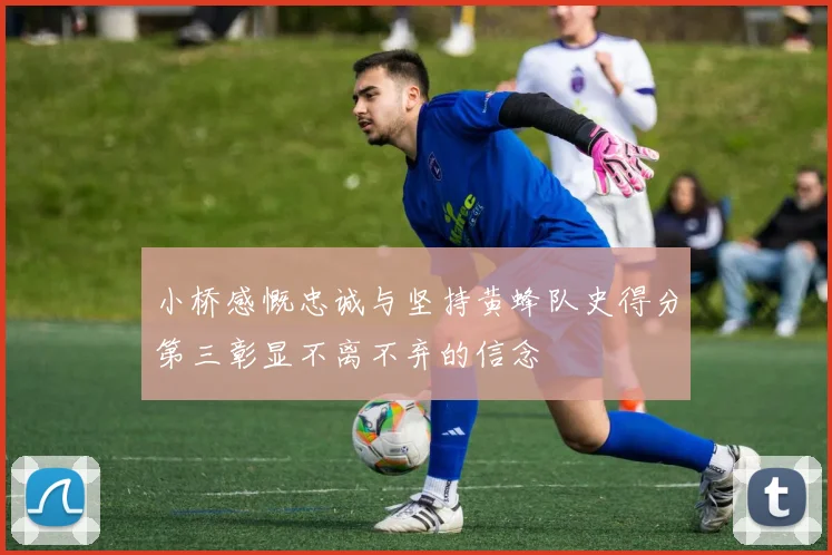 小桥感慨忠诚与坚持黄蜂队史得分第三彰显不离不弃的信念