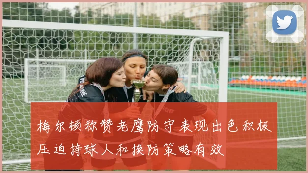 梅尔顿称赞老鹰防守表现出色积极压迫持球人和换防策略有效