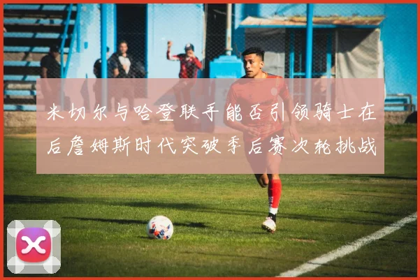 米切尔与哈登联手能否引领骑士在后詹姆斯时代突破季后赛次轮挑战