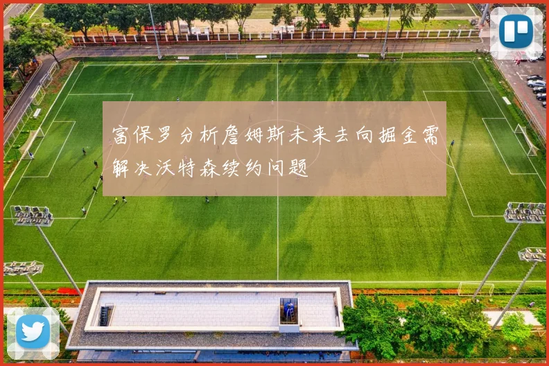 富保罗分析詹姆斯未来去向掘金需解决沃特森续约问题