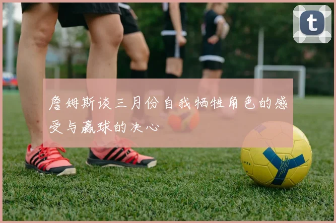 詹姆斯谈三月份自我牺牲角色的感受与赢球的决心
