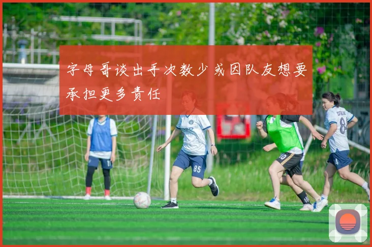 字母哥谈出手次数少或因队友想要承担更多责任