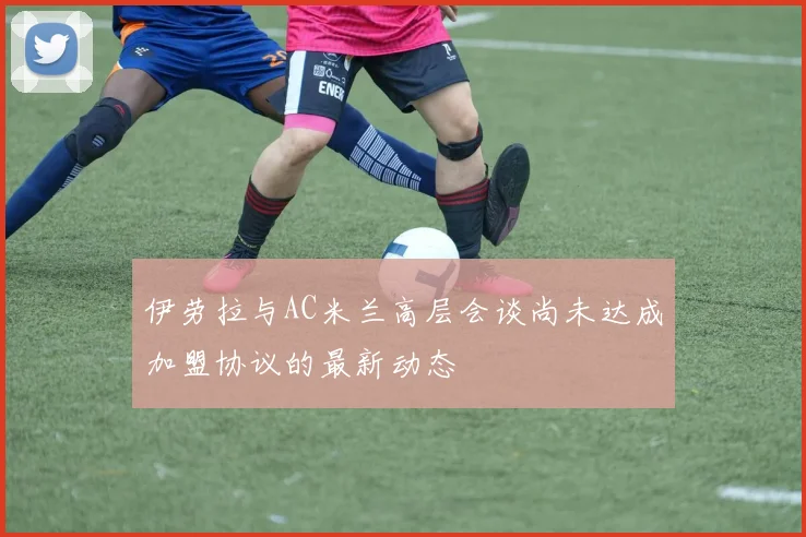 伊劳拉与AC米兰高层会谈尚未达成加盟协议的最新动态