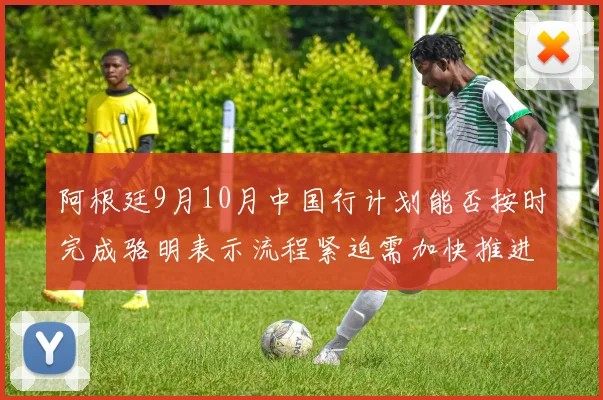 阿根廷9月10月中国行计划能否按时完成骆明表示流程紧迫需加快推进
